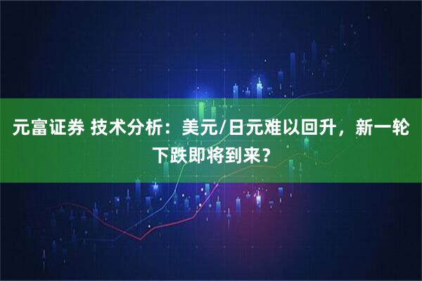 元富证券 技术分析：美元/日元难以回升，新一轮下跌即将到来？