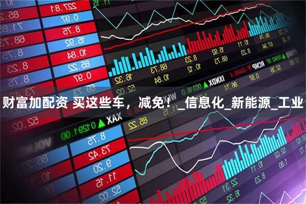 财富加配资 买这些车，减免！_信息化_新能源_工业
