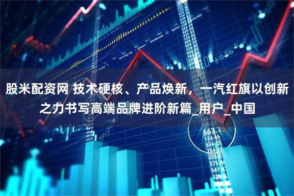 股米配资网 技术硬核、产品焕新，一汽红旗以创新之力书写高端品牌进阶新篇_用户_中国