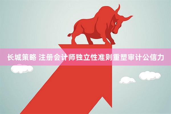 长城策略 注册会计师独立性准则重塑审计公信力