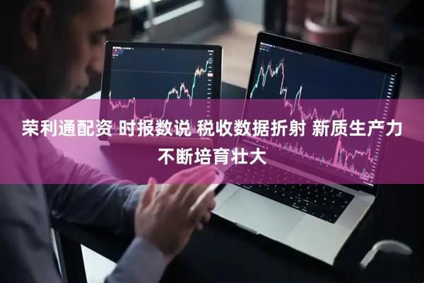 荣利通配资 时报数说 税收数据折射 新质生产力不断培育壮大