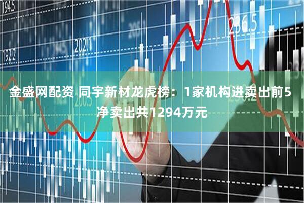 金盛网配资 同宇新材龙虎榜：1家机构进卖出前5 净卖出共1294万元