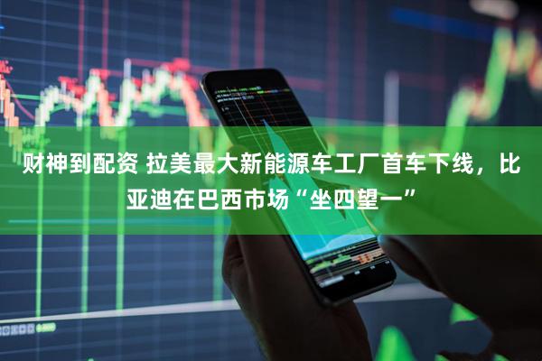 财神到配资 拉美最大新能源车工厂首车下线，比亚迪在巴西市场“坐四望一”