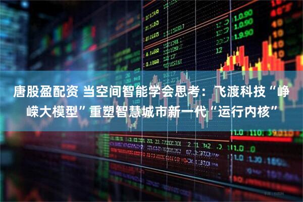 唐股盈配资 当空间智能学会思考：飞渡科技“峥嵘大模型”重塑智慧城市新一代“运行内核”