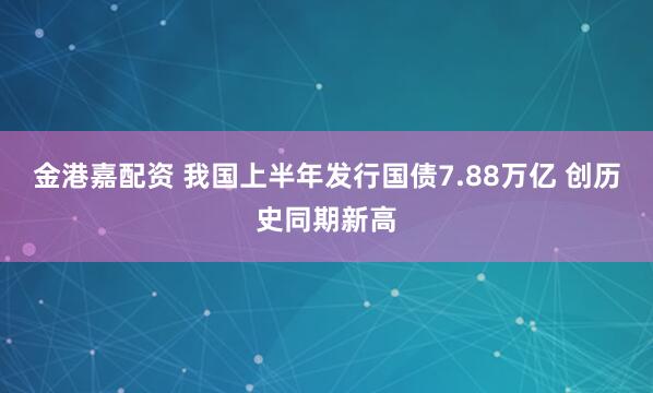 金港嘉配资 我国上半年发行国债7.88万亿 创历史同期新高