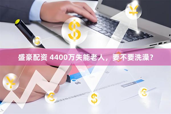 盛豪配资 4400万失能老人，要不要洗澡？