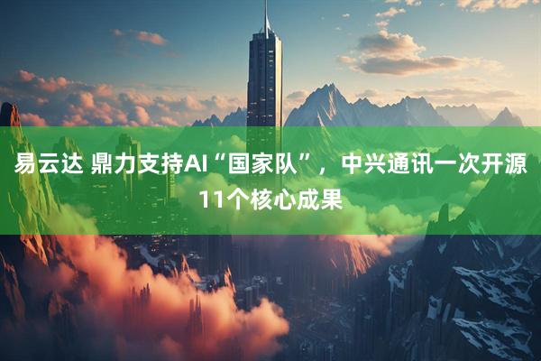 易云达 鼎力支持AI“国家队”，中兴通讯一次开源11个核心成果