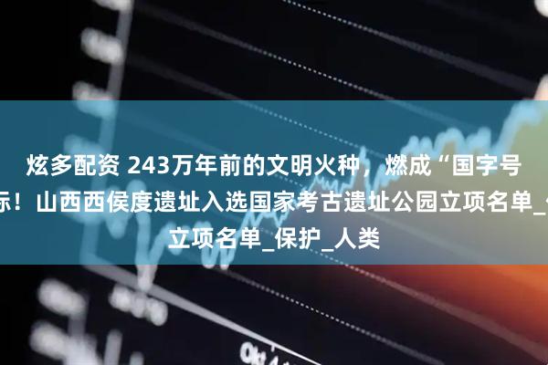 炫多配资 243万年前的文明火种，燃成“国字号”文化地标！山西西侯度遗址入选国家考古遗址公园立项名单_保护_人类