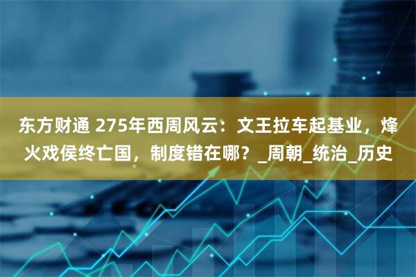 东方财通 275年西周风云：文王拉车起基业，烽火戏侯终亡国，制度错在哪？_周朝_统治_历史