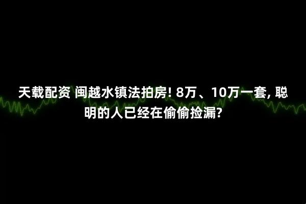 天载配资 闽越水镇法拍房! 8万、10万一套, 聪明的人已经在偷偷捡漏?