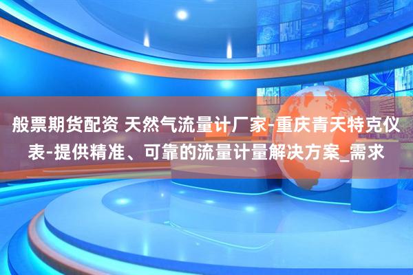 般票期货配资 天然气流量计厂家-重庆青天特克仪表-提供精准、可靠的流量计量解决方案_需求